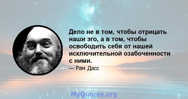 Дело не в том, чтобы отрицать наши эго, а в том, чтобы освободить себя от нашей исключительной озабоченности с ними.