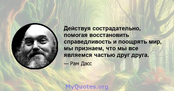 Действуя сострадательно, помогая восстановить справедливость и поощрять мир, мы признаем, что мы все являемся частью друг друга.