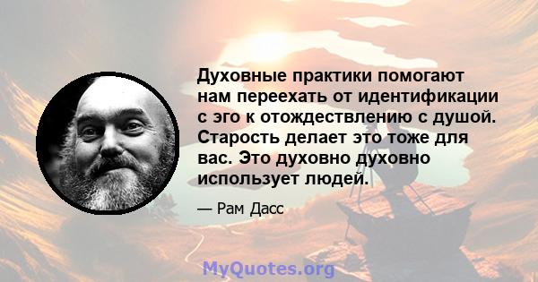 Духовные практики помогают нам переехать от идентификации с эго к отождествлению с душой. Старость делает это тоже для вас. Это духовно духовно использует людей.