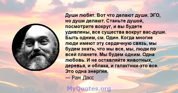 Души любят. Вот что делают души. ЭГО, но души делают. Станьте душой, посмотрите вокруг, и вы будете удивлены, все существа вокруг вас-души. Быть одним, см. Один. Когда многие люди имеют эту сердечную связь, мы будем