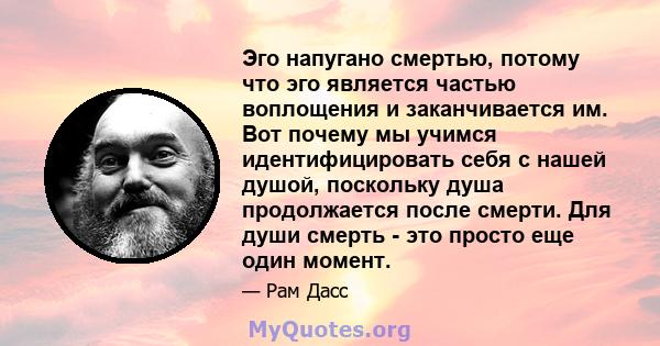 Эго напугано смертью, потому что эго является частью воплощения и заканчивается им. Вот почему мы учимся идентифицировать себя с нашей душой, поскольку душа продолжается после смерти. Для души смерть - это просто еще