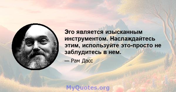 Эго является изысканным инструментом. Наслаждайтесь этим, используйте это-просто не заблудитесь в нем.