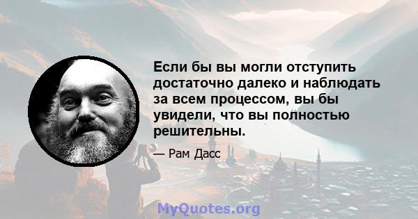 Если бы вы могли отступить достаточно далеко и наблюдать за всем процессом, вы бы увидели, что вы полностью решительны.