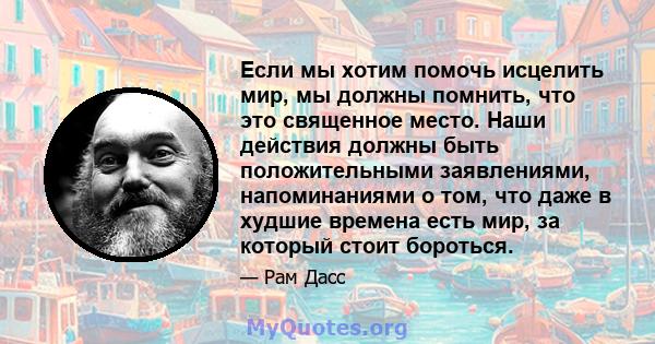 Если мы хотим помочь исцелить мир, мы должны помнить, что это священное место. Наши действия должны быть положительными заявлениями, напоминаниями о том, что даже в худшие времена есть мир, за который стоит бороться.