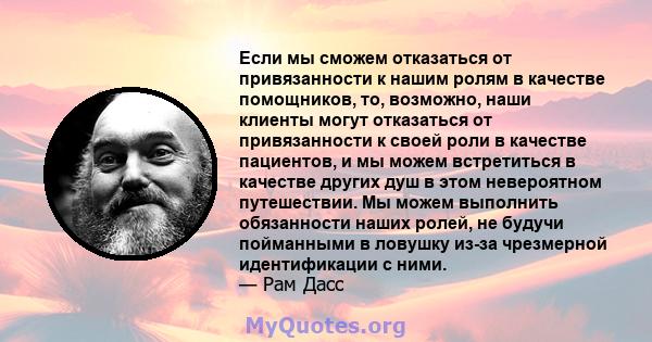 Если мы сможем отказаться от привязанности к нашим ролям в качестве помощников, то, возможно, наши клиенты могут отказаться от привязанности к своей роли в качестве пациентов, и мы можем встретиться в качестве других