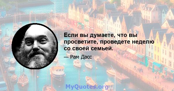 Если вы думаете, что вы просветите, проведете неделю со своей семьей.