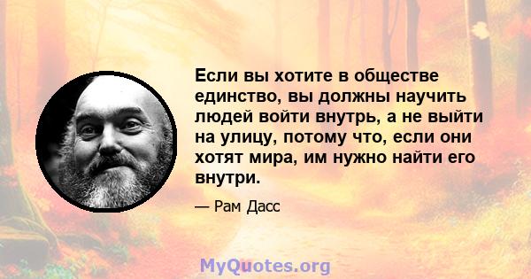 Если вы хотите в обществе единство, вы должны научить людей войти внутрь, а не выйти на улицу, потому что, если они хотят мира, им нужно найти его внутри.