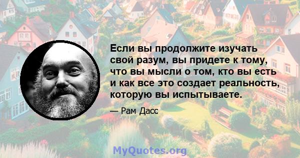 Если вы продолжите изучать свой разум, вы придете к тому, что вы мысли о том, кто вы есть и как все это создает реальность, которую вы испытываете.