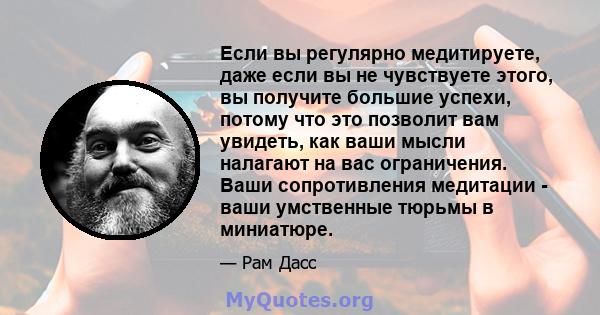 Если вы регулярно медитируете, даже если вы не чувствуете этого, вы получите большие успехи, потому что это позволит вам увидеть, как ваши мысли налагают на вас ограничения. Ваши сопротивления медитации - ваши