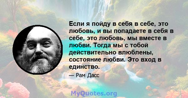 Если я пойду в себя в себе, это любовь, и вы попадаете в себя в себе, это любовь, мы вместе в любви. Тогда мы с тобой действительно влюблены, состояние любви. Это вход в единство.