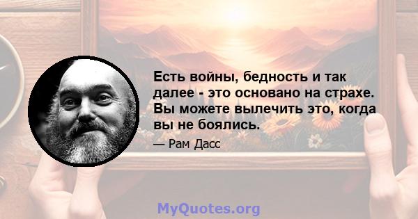 Есть войны, бедность и так далее - это основано на страхе. Вы можете вылечить это, когда вы не боялись.