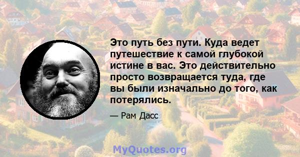 Это путь без пути. Куда ведет путешествие к самой глубокой истине в вас. Это действительно просто возвращается туда, где вы были изначально до того, как потерялись.