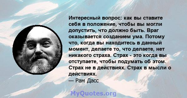 Интересный вопрос: как вы ставите себя в положение, чтобы вы могли допустить, что должно быть. Враг оказывается созданием ума. Потому что, когда вы находитесь в данный момент, делаете то, что делаете, нет никакого