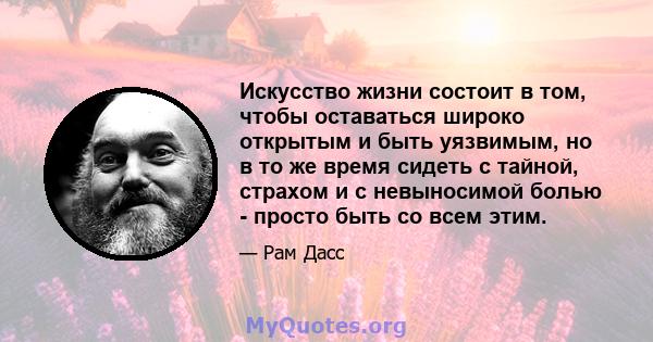 Искусство жизни состоит в том, чтобы оставаться широко открытым и быть уязвимым, но в то же время сидеть с тайной, страхом и с невыносимой болью - просто быть со всем этим.