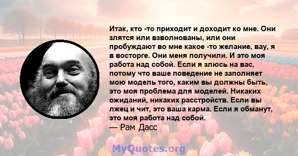 Итак, кто -то приходит и доходит ко мне. Они злятся или взволнованы, или они пробуждают во мне какое -то желание, вау, я в восторге. Они меня получили. И это моя работа над собой. Если я злюсь на вас, потому что ваше