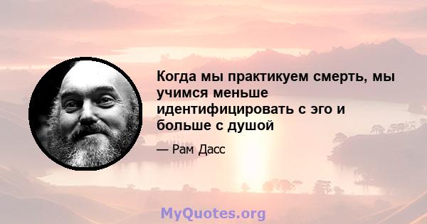 Когда мы практикуем смерть, мы учимся меньше идентифицировать с эго и больше с душой