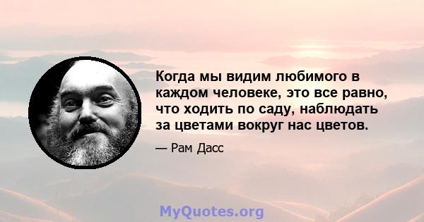 Когда мы видим любимого в каждом человеке, это все равно, что ходить по саду, наблюдать за цветами вокруг нас цветов.