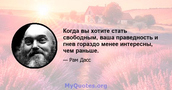 Когда вы хотите стать свободным, ваша праведность и гнев гораздо менее интересны, чем раньше.