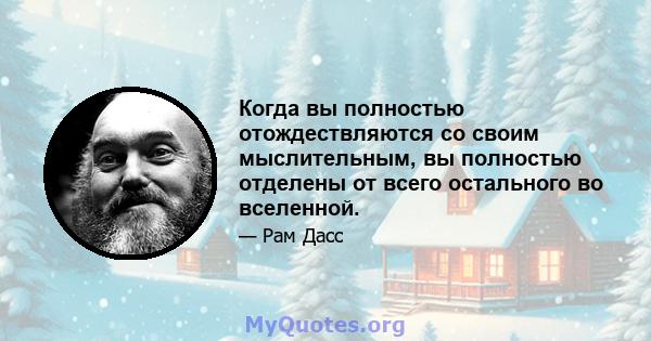 Когда вы полностью отождествляются со своим мыслительным, вы полностью отделены от всего остального во вселенной.