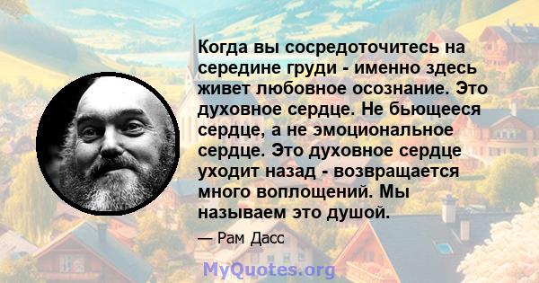 Когда вы сосредоточитесь на середине груди - именно здесь живет любовное осознание. Это духовное сердце. Не бьющееся сердце, а не эмоциональное сердце. Это духовное сердце уходит назад - возвращается много воплощений.