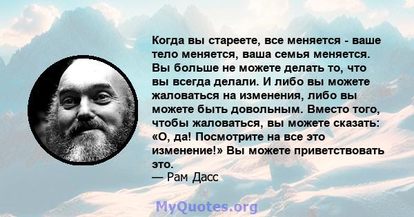 Когда вы стареете, все меняется - ваше тело меняется, ваша семья меняется. Вы больше не можете делать то, что вы всегда делали. И либо вы можете жаловаться на изменения, либо вы можете быть довольным. Вместо того, чтобы 