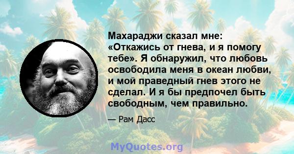 Махараджи сказал мне: «Откажись от гнева, и я помогу тебе». Я обнаружил, что любовь освободила меня в океан любви, и мой праведный гнев этого не сделал. И я бы предпочел быть свободным, чем правильно.