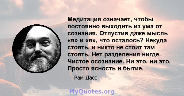 Медитация означает, чтобы постоянно выходить из ума от сознания. Отпустив даже мысль «я» и «я», что осталось? Некуда стоять, и никто не стоит там стоять. Нет разделения нигде. Чистое осознание. Ни это, ни это. Просто