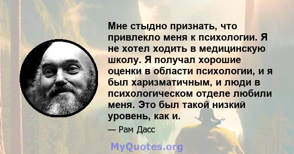 Мне стыдно признать, что привлекло меня к психологии. Я не хотел ходить в медицинскую школу. Я получал хорошие оценки в области психологии, и я был харизматичным, и люди в психологическом отделе любили меня. Это был