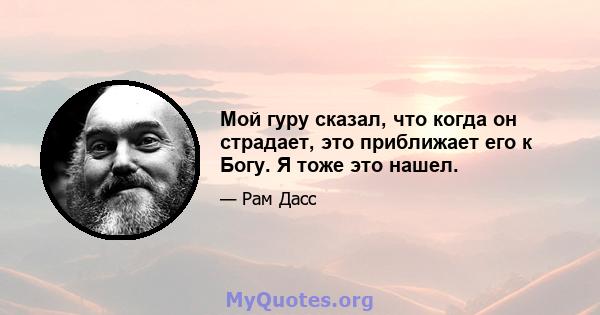 Мой гуру сказал, что когда он страдает, это приближает его к Богу. Я тоже это нашел.