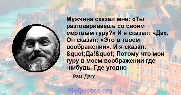 Мужчина сказал мне: «Ты разговариваешь со своим мертвым гуру?» И я сказал: «Да». Он сказал: «Это в твоем воображении». И я сказал: "Да!" Потому что мой гуру в моем воображении где -нибудь. Где угодно