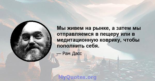 Мы живем на рынке, а затем мы отправляемся в пещеру или в медитационную коврику, чтобы пополнить себя.