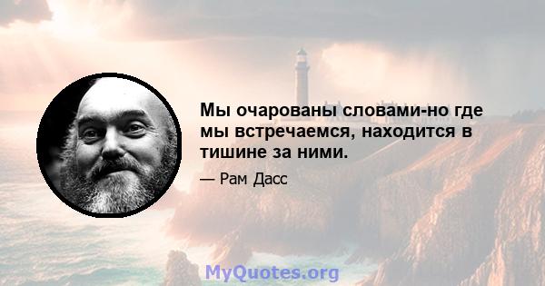 Мы очарованы словами-но где мы встречаемся, находится в тишине за ними.