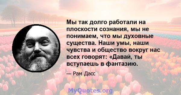 Мы так долго работали на плоскости сознания, мы не понимаем, что мы духовные существа. Наши умы, наши чувства и общество вокруг нас всех говорят: «Давай, ты вступаешь в фантазию.