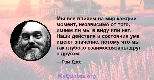 Мы все влияем на мир каждый момент, независимо от того, имеем ли мы в виду или нет. Наши действия и состояния ума имеют значение, потому что мы так глубоко взаимосвязаны друг с другом.