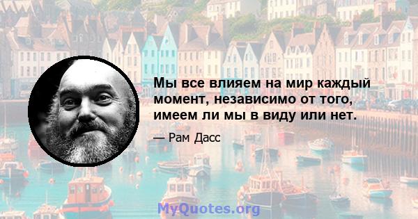 Мы все влияем на мир каждый момент, независимо от того, имеем ли мы в виду или нет.