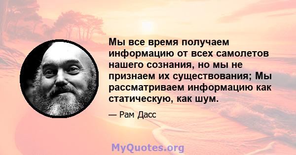 Мы все время получаем информацию от всех самолетов нашего сознания, но мы не признаем их существования; Мы рассматриваем информацию как статическую, как шум.