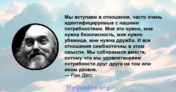 Мы вступаем в отношения, часто очень идентифицируемые с нашими потребностями. Мне это нужно, мне нужна безопасность, мне нужно убежище, мне нужна дружба. И все отношения симбиотичны в этом смысле. Мы собираемся вместе,