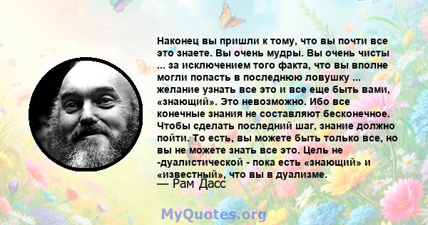 Наконец вы пришли к тому, что вы почти все это знаете. Вы очень мудры. Вы очень чисты ... за исключением того факта, что вы вполне могли попасть в последнюю ловушку ... желание узнать все это и все еще быть вами,