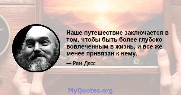 Наше путешествие заключается в том, чтобы быть более глубоко вовлеченным в жизнь, и все же менее привязан к нему.