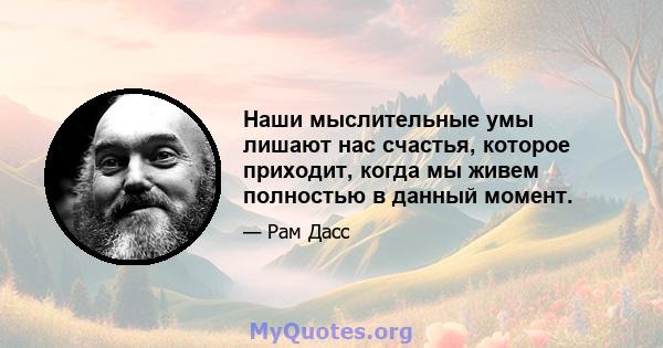 Наши мыслительные умы лишают нас счастья, которое приходит, когда мы живем полностью в данный момент.