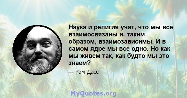 Наука и религия учат, что мы все взаимосвязаны и, таким образом, взаимозависимы. И в самом ядре мы все одно. Но как мы живем так, как будто мы это знаем?