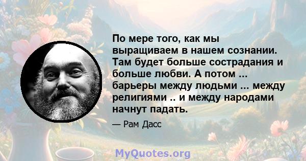 По мере того, как мы выращиваем в нашем сознании. Там будет больше сострадания и больше любви. А потом ... барьеры между людьми ... между религиями .. и между народами начнут падать.