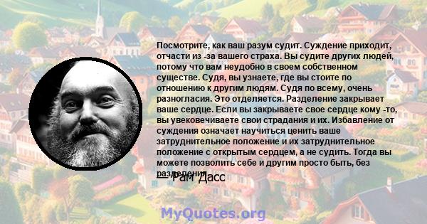 Посмотрите, как ваш разум судит. Суждение приходит, отчасти из -за вашего страха. Вы судите других людей, потому что вам неудобно в своем собственном существе. Судя, вы узнаете, где вы стоите по отношению к другим