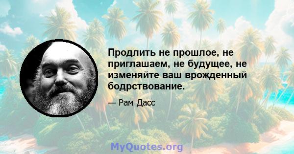 Продлить не прошлое, не приглашаем, не будущее, не изменяйте ваш врожденный бодрствование.