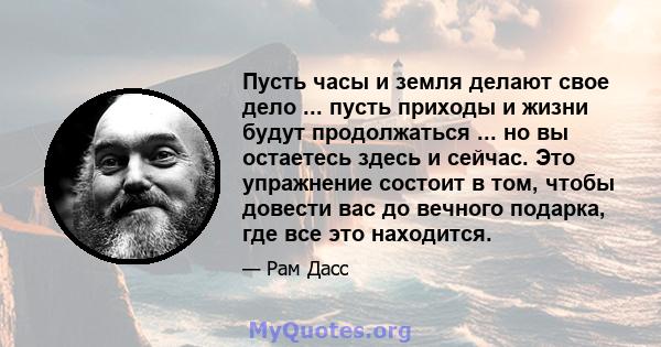 Пусть часы и земля делают свое дело ... пусть приходы и жизни будут продолжаться ... но вы остаетесь здесь и сейчас. Это упражнение состоит в том, чтобы довести вас до вечного подарка, где все это находится.