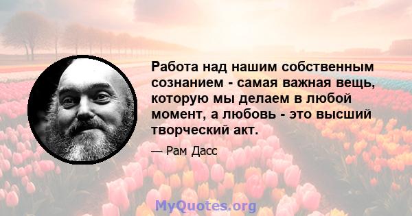 Работа над нашим собственным сознанием - самая важная вещь, которую мы делаем в любой момент, а любовь - это высший творческий акт.