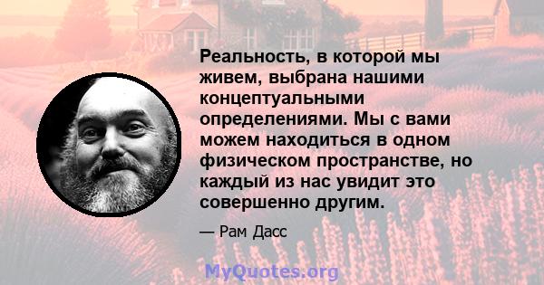 Реальность, в которой мы живем, выбрана нашими концептуальными определениями. Мы с вами можем находиться в одном физическом пространстве, но каждый из нас увидит это совершенно другим.