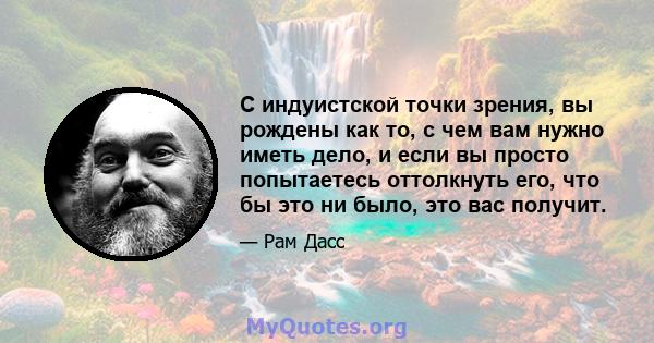 С индуистской точки зрения, вы рождены как то, с чем вам нужно иметь дело, и если вы просто попытаетесь оттолкнуть его, что бы это ни было, это вас получит.