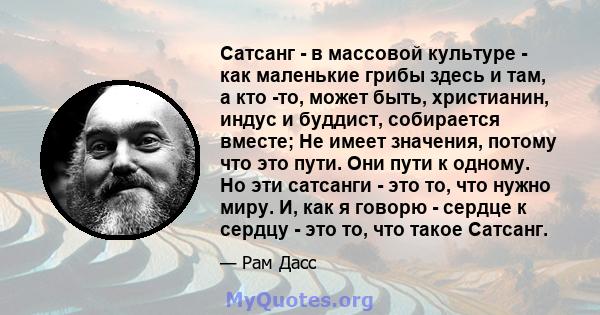 Сатсанг - в массовой культуре - как маленькие грибы здесь и там, а кто -то, может быть, христианин, индус и буддист, собирается вместе; Не имеет значения, потому что это пути. Они пути к одному. Но эти сатсанги - это