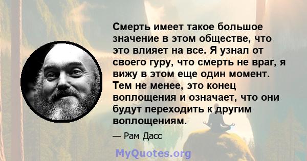 Смерть имеет такое большое значение в этом обществе, что это влияет на все. Я узнал от своего гуру, что смерть не враг, я вижу в этом еще один момент. Тем не менее, это конец воплощения и означает, что они будут